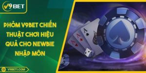 Phỏm V9BET Chiến Thuật Chơi Hiệu Quả Cho Newbie Nhập Môn